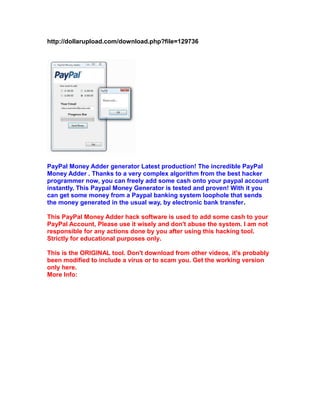 http://dollarupload.com/download.php?file=129736

PayPal Money Adder generator Latest production! The incredible PayPal
Money Adder . Thanks to a very complex algorithm from the best hacker
programmer now, you can freely add some cash onto your paypal account
instantly. This Paypal Money Generator is tested and proven! With it you
can get some money from a Paypal banking system loophole that sends
the money generated in the usual way, by electronic bank transfer.
This PayPal Money Adder hack software is used to add some cash to your
PayPal Account, Please use it wisely and don't abuse the system. I am not
responsible for any actions done by you after using this hacking tool.
Strictly for educational purposes only.
This is the ORIGINAL tool. Don't download from other videos, it's probably
been modified to include a virus or to scam you. Get the working version
only here.
More Info:

 