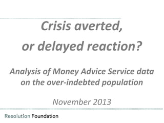 ……………………………………………………………………………………………………..

Crisis averted,
or delayed reaction?

Analysis of Money Advice Service data
on the over-indebted population
November 2013
…………………………………………………………………………………………………………………………………………

…………………………………………………………………………………………………………………………………………

 