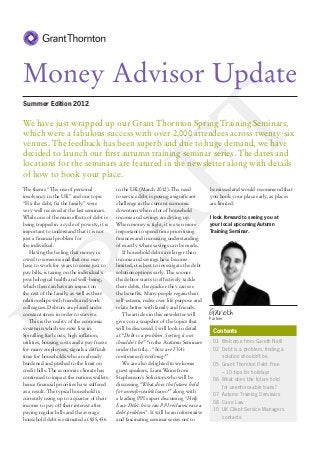 Money Advisor Update
Summer Edition 2012

We have just wrapped up our Grant Thornton Spring Training Seminars,




                           FT
which were a fabulous success with over 2,000 attendees across twenty-six
venues. The feedback has been superb and due to huge demand, we have
decided to launch our first autumn training seminar series. The dates and
locations for the seminars are featured in the newsletter along with details
of how to book your place.
The theme “The rise of personal              in the UK (March 2012). The need              be missed and would recommend that
insolvency in the UK” and our topic          to service debt is posing a significant       you book your place early, as places
“Fix the debt, fix the family” were          challenge in the current economic             are limited.
very well received at the last seminars.     downturn when a lot of household
RA
While one of the main effects of debt is     income and savings are drying up.             I look forward to seeing you at
being trapped in a cycle of poverty, it is   When money is tight, it is even more          your local upcoming Autumn
important to understand that it is not       important to spend time prioritising          Training Seminar.
just a financial problem for                 finances and increasing understanding
the individual.                              of exactly where savings can be made.
   Having the feeling that money is              If household debts are larger than
owed to someone and that one may             income and savings have become
have to work for years to come just to       limited, it is best to investigate the debt
pay bills, is taxing on the individual’s     solution options early. The sooner
psychological health and well-being,         the debtor starts to effectively tackle
which then can have an impact on             their debts, the quicker they can see
the rest of the family, as well as their     the benefits. Many people regain their
relationships with friends and work          self-esteem, rediscover life purpose and
colleagues. Debtors are placed under         relate better with family and friends.
constant stress in order to survive.             The articles in this newsletter will      Gareth
D

                                                                                           Partner
   This is the reality of the economic       give you a snapshot of the topics that
system in which we now live in.              will be discussed. I will look in detail
                                                                                            Contents
Spiralling fuel costs, high inflation,       at “Debt is a problem. Sorting it out
utilities, housing costs and a pay freeze    shouldn’t be” “in the Autumn Seminars          01	 Welcome from Gareth Neill
for many employees, signals a difficult      under the title... “how are IVA’s              02	 Debt is a problem, finding a
time for households who are already          continuously evolving?”                        	 solution shouldn’t be.
burdened and pushed to the limit on              We are also delighted to welcome           05	 Grant Thornton Debt Free
credit bills. The economic climate has       guest speakers, Liam Waine from                	 – 10 tips for holidays
continued to impact the nations wallets      Stephenson’s Solicitors who will be            06	 What does the future hold
hence financial priorities have suffered     discussing “What does the future hold          	 for unenforceable loans?
as a result. The typical household is        for unenforceable loans?” along with
                                                                                            07	 Autumn Training Seminars
currently using up to a quarter of their     a leading PPI expert discussing “Help
                                                                                            08	 Case Law
income to pay off their interest after       Ease Debt: how can PPI reclaims ease a
                                                                                            10	 UK Client Service Managers
paying regular bills and the average         debt problem”. It will be an informative
household debt is estimated at £55,436       and fascinating seminar series not to          	contacts
 