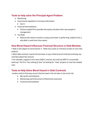 B B A - 5 4 , F I N - A Page 10
Tools to help solve the Principal-Agent Problem:
 Monitoring
 Government regulation to increase information
 Fact 5
 Financial Intermediation
 Venture capital firms provides the equity and place their own people in
management
 Use Debt
 Reduces the need to monitor as long as borrower is performing. Explains Fact 1,
why debt is used more than equity
How Moral Hazard Influences Financial Structure in Debt Markets:
• debt is still subject to moral hazard.  Debt may create an incentive to take on very risky
projects.
• Most debt contracts require the borrower to pay a fixed amount (interest) and keep any
cash flow above this amount.
• For example, suppose a firm owes $100 in interest, but only has $90? It is essentially
bankrupt. The firm “has nothing to lose” by looking for “risky” projects to raise the needed
cash.
Tools to Help Solve Moral Hazard in Debt Contracts
Lenders need to find ways ensure that borrower’s do not take on too much risk.
 Net worth and Collateral
 Monitoring and Enforcement of Restrictive covenants
 Financial Intermediation
 