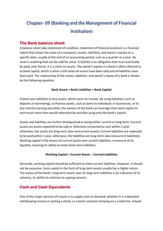 B B A - 5 4 , F I N - A Page 11
The Bank balance sheet:
A balance sheet (aka statement of condition, statement of financial position) is a financial
report that shows the value of a company's assets, liabilities, and owner's equity on a
specific date, usually at the end of an accounting period, such as a quarter or a year. An
asset is anything that can be sold for value. A liability is an obligation that must eventually
be paid, and, hence, it is a claim on assets. The owner's equity in a bank is often referred to
as bank capital, which is what is left when all assets have been sold and all liabilities have
been paid. The relationship of the assets, liabilities, and owner's equity of a bank is shown
by the following equation:
Bank Assets = Bank Liabilities + Bank Capital
A bank uses liabilities to buy assets, which earns its income. By using liabilities, such as
deposits or borrowings, to finance assets, such as loans to individuals or businesses, or to
buy interest earning securities, the owners of the bank can leverage their bank capital to
earn much more than would otherwise be possible using only the bank's capital.
Assets and liabilities are further distinguished as being either current or long-term. Current
assets are assets expected to be sold or otherwise converted to cash within 1 year;
otherwise, the assets are long-term (aka noncurrent assets). Current liabilities are expected
to be paid within 1 year; otherwise, the liabilities are long-term (aka noncurrent liabilities).
Working capital is the excess of current assets over current liabilities, a measure of its
liquidity, meaning its ability to meet short-term liabilities:
Working Capital = Current Assets – Current Liabilities
Generally, working capital should be sufficient to meet current liabilities. However, it should
not be excessive, since capital in the form of long-term assets usually has a higher return.
The excess of the bank's long-term assets over its long-term liabilities is an indication of its
solvency, its ability to continue as a going concern.
Cash and Cash Equivalents
One of the major services of a bank is to supply cash on demand, whether it is a depositor
withdrawing money or writing a check, or a bank customer drawing on a credit line. A bank
 