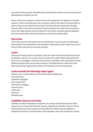 B B A - 5 4 , F I N - A Page 12
also needs funds to pay bills, but while bills are predictable in both amount and timing, cash
withdrawals by customers are not.
Hence, a bank must maintain a certain level of cash compared to its liabilities to maintain
solvency. A bank must hold some cash as reserves, which is the amount of money held in a
bank's account at the Federal Reserve (Fed). The Federal Reserve determines the legal
reserves, which is the minimum amount of cash that banks must hold in their accounts to
ensure the safety of banks and also allows the Fed to effect monetary policy by adjusting
the reserve level. Often, banks will keep excess reserves for greater safety.
Securities
The primary securities that banks own are United States Treasuries and municipal bonds.
These bonds can be sold quickly in the secondary market when a bank needs more cash, so
they are often referred to as secondary reserves.
Loans
Loans are the major asset for most banks. They earn more interest than banks have to pay
on deposits, and, thus, are a major source of revenue for a bank. Often banks will sell the
loans, such as mortgages, credit card and auto loan receivables, to be securitized into asset-
backed securities which can be sold to investors. This allows banks to make more loans
while also earning origination fees and/or servicing fees on the securitized loans.
Loans include the following major types:
business loans, usually called commercial and industrial (C&I) loans
real estate loans
residential mortgages
home equity loans
commercial mortgages
consumer loans
credit cards
auto loans
interbank loans
Liabilities: Sources of Funds
Liabilities are either the deposits of customers or money that banks borrow from other
sources to use to fund assets that earn revenue. Deposits are like debt in that it is money
that the banks owe to the customer but they differ from debt in that the addition or
withdrawal of money is at the discretion of the depositor rather than dictated by contract.
 