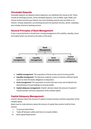 B B A - 5 4 , F I N - A Page 13
Checkable Deposits
Checkable deposits are deposits where depositors can withdraw the money at will. These
include all checking accounts. Some checkable deposits, such as NOW, super-NOW, and
money market accounts pay interest, but most checking accounts pay very little or no
interest. Instead, depositors use checking accounts for payment services, which, nowadays,
also includes electronic banking services.
General Principles of Bank Management:
To be a successful bank it should have a strong management of its Liability, Liquidity, Asset
and Capital which are termed as the pillars of the bank.
 Liability management: The acquisition of funds at low cost to increase profits.
 Liquidity management: The decisions made by a bank to maintain sufficient liquid
assets to meet the banks obligations to depositors.
 Asset management: The acquisition of assets that have a low rate of default and
diversification of asset holdings to increase profits.
 Capital adequacy management: A bank's decision about the amount of capital it
should maintain and then acquisition of the needed capital.
Capital Adequacy Management:
A bank's decision about the amount of capital it should maintain and then acquisition of the
needed capital.
Banks have to make decisions about the amount of capital they need to hold for three
reasons.
I. To prevent bank failure
II. Trade-off between safety and returns to equity holders
III. Bank capital Requirement
Bank
Managment
Liability
management
Liquidity
management
Asset
management
Capital
adequacy
management
 
