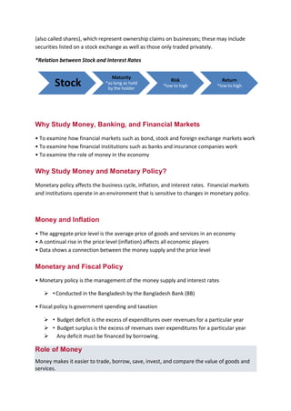 B B A - 5 4 , F I N - A Page 4
(also called shares), which represent ownership claims on businesses; these may include
securities listed on a stock exchange as well as those only traded privately.
*Relation between Stock and Interest Rates
Why Study Money, Banking, and Financial Markets
• To examine how financial markets such as bond, stock and foreign exchange markets work
• To examine how financial institutions such as banks and insurance companies work
• To examine the role of money in the economy
Why Study Money and Monetary Policy?
Monetary policy affects the business cycle, inflation, and interest rates. Financial markets
and institutions operate in an environment that is sensitive to changes in monetary policy.
Money and Inflation
• The aggregate price level is the average price of goods and services in an economy
• A continual rise in the price level (inflation) affects all economic players
• Data shows a connection between the money supply and the price level
Monetary and Fiscal Policy
• Monetary policy is the management of the money supply and interest rates
 •Conducted in the Bangladesh by the Bangladesh Bank (BB)
• Fiscal policy is government spending and taxation
 • Budget deficit is the excess of expenditures over revenues for a particular year
 • Budget surplus is the excess of revenues over expenditures for a particular year
 Any deficit must be financed by borrowing.
Role of Money
Money makes it easier to trade, borrow, save, invest, and compare the value of goods and
services.
Stock
Maturity
*as long as hold
by the holder
Risk
*low to high
Return
*low to high
 