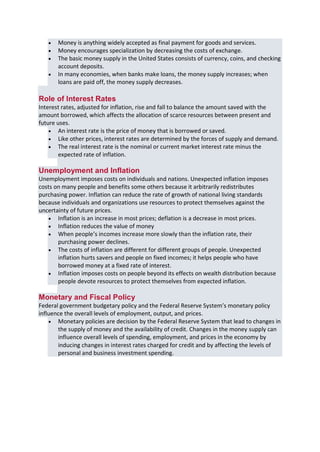 B B A - 5 4 , F I N - A Page 5
 Money is anything widely accepted as final payment for goods and services.
 Money encourages specialization by decreasing the costs of exchange.
 The basic money supply in the United States consists of currency, coins, and checking
account deposits.
 In many economies, when banks make loans, the money supply increases; when
loans are paid off, the money supply decreases.
Role of Interest Rates
Interest rates, adjusted for inflation, rise and fall to balance the amount saved with the
amount borrowed, which affects the allocation of scarce resources between present and
future uses.
 An interest rate is the price of money that is borrowed or saved.
 Like other prices, interest rates are determined by the forces of supply and demand.
 The real interest rate is the nominal or current market interest rate minus the
expected rate of inflation.
Unemployment and Inflation
Unemployment imposes costs on individuals and nations. Unexpected inflation imposes
costs on many people and benefits some others because it arbitrarily redistributes
purchasing power. Inflation can reduce the rate of growth of national living standards
because individuals and organizations use resources to protect themselves against the
uncertainty of future prices.
 Inflation is an increase in most prices; deflation is a decrease in most prices.
 Inflation reduces the value of money
 When people’s incomes increase more slowly than the inflation rate, their
purchasing power declines.
 The costs of inflation are different for different groups of people. Unexpected
inflation hurts savers and people on fixed incomes; it helps people who have
borrowed money at a fixed rate of interest.
 Inflation imposes costs on people beyond its effects on wealth distribution because
people devote resources to protect themselves from expected inflation.
Monetary and Fiscal Policy
Federal government budgetary policy and the Federal Reserve System’s monetary policy
influence the overall levels of employment, output, and prices.
 Monetary policies are decision by the Federal Reserve System that lead to changes in
the supply of money and the availability of credit. Changes in the money supply can
influence overall levels of spending, employment, and prices in the economy by
inducing changes in interest rates charged for credit and by affecting the levels of
personal and business investment spending.
 