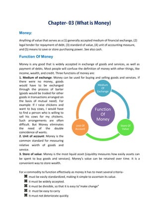 B B A - 5 4 , F I N - A Page 6
Money:
Anything of value that serves as a (1) generally accepted medium of financial exchange, (2)
legal tender for repayment of debt, (3) standard of value, (4) unit of accounting measure,
and (5) means to save or store purchasing power. See also cash.
Function Of Money
Money is any good that is widely accepted in exchange of goods and services, as well as
payment of debts. Most people will confuse the definition of money with other things, like
income, wealth, and credit. Three functions of money are:
1. Medium of exchange: Money can be used for buying and selling goods and services. If
there were no money, goods
would have to be exchanged
through the process of barter
(goods would be traded for other
goods in transactions arranged on
the basis of mutual need). For
example: If I raise chickens and
want to buy cows, I would have
to find a person who is willing to
sell his cows for my chickens.
Such arrangements are often
difficult. But Money eliminates
the need of the double
coincidence of wants.
2. Unit of account: Money is the
common standard for measuring
relative worth of goods and
service.
3. Store of value: Money is the most liquid asset (Liquidity measures how easily assets can
be spent to buy goods and services). Money’s value can be retained over time. It is a
convenient way to store wealth.
For a commodity to function effectively as money it has to meet several criteria-
must be easily standardized, making it simple to ascertain its value.
it must be widely accepted.
it must be divisible, so that it is easy to"make change”
it must be easy to carry
It must not deteriorate quickly
Function
Of
Money
Medium
Of
Exchange
Store Of
Value
Unit Of
Account
 