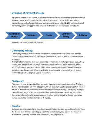 B B A - 5 4 , F I N - A Page 7
Evolution of Payment System:
A payment system is any system used to settle financial transactions through the transfer of
monetary value, and includes the institutions, instruments, people, rules, procedures,
standards, and technologies that make such an exchange possible.[1][2] A common type of
payment system is the operational network that links bank accounts and provides for
monetary exchange using bank deposits.
Commodity Money:
Commodity money is money whose value comes from a commodity of which it is made.
Commodity money consists of objects that have value in them as well as value in their use
as money.
Example of commodities that have been used as mediums of exchange include gold, silver,
copper, salt, peppercorns, tea, large stones (such as Rai stones), decorated belts, shells,
alcohol, cigarettes, cannabis, candy, cocoa beans, cowries and barley. These items were
sometimes used in a metric of perceived value in conjunction to one another, in various
commodity valuation or price system economies.
Fiat Money
Fiat money is a currency established as money by government regulation or law. The term
derives from the Latin fiat ("let it become", "it will become") used in the sense of an order or
decree. It differs from commodity money and representative money. Commodity money is
created from a good, often a precious metal such as gold or silver, which has uses other
than as a medium of exchange (such a good is called a commodity), while representative
money simply represents a claim on such a good.
Checks
A check is a written, dated and signed instrument that contains an unconditional order from
the drawer that directs a bank to pay a definite sum of money to a payee. The money is
drawn from a banking account, also known as a checking account.
 