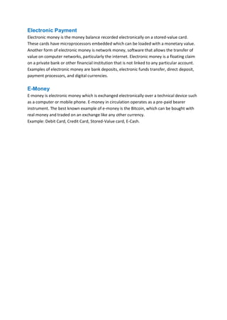 B B A - 5 4 , F I N - A Page 8
Electronic Payment
Electronic money is the money balance recorded electronically on a stored-value card.
These cards have microprocessors embedded which can be loaded with a monetary value.
Another form of electronic money is network money, software that allows the transfer of
value on computer networks, particularly the internet. Electronic money is a floating claim
on a private bank or other financial institution that is not linked to any particular account.
Examples of electronic money are bank deposits, electronic funds transfer, direct deposit,
payment processors, and digital currencies.
E-Money
E-money is electronic money which is exchanged electronically over a technical device such
as a computer or mobile phone. E-money in circulation operates as a pre-paid bearer
instrument. The best known example of e-money is the Bitcoin, which can be bought with
real money and traded on an exchange like any other currency.
Example: Debit Card, Credit Card, Stored-Value card, E-Cash.
 