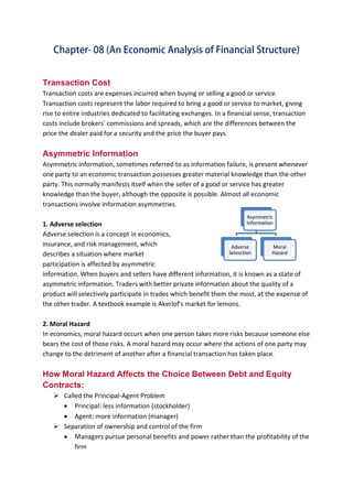 B B A - 5 4 , F I N - A Page 9
Transaction Cost
Transaction costs are expenses incurred when buying or selling a good or service.
Transaction costs represent the labor required to bring a good or service to market, giving
rise to entire industries dedicated to facilitating exchanges. In a financial sense, transaction
costs include brokers' commissions and spreads, which are the differences between the
price the dealer paid for a security and the price the buyer pays.
Asymmetric Information
Asymmetric information, sometimes referred to as information failure, is present whenever
one party to an economic transaction possesses greater material knowledge than the other
party. This normally manifests itself when the seller of a good or service has greater
knowledge than the buyer, although the opposite is possible. Almost all economic
transactions involve information asymmetries.
1. Adverse selection
Adverse selection is a concept in economics,
insurance, and risk management, which
describes a situation where market
participation is affected by asymmetric
information. When buyers and sellers have different information, it is known as a state of
asymmetric information. Traders with better private information about the quality of a
product will selectively participate in trades which benefit them the most, at the expense of
the other trader. A textbook example is Akerlof's market for lemons.
2. Moral Hazard
In economics, moral hazard occurs when one person takes more risks because someone else
bears the cost of those risks. A moral hazard may occur where the actions of one party may
change to the detriment of another after a financial transaction has taken place.
How Moral Hazard Affects the Choice Between Debt and Equity
Contracts:
 Called the Principal-Agent Problem
 Principal: less information (stockholder)
 Agent: more information (manager)
 Separation of ownership and control of the firm
 Managers pursue personal benefits and power rather than the profitability of the
firm
Asymmetric
Information
Adverse
Selesction
Moral
Hazard
 