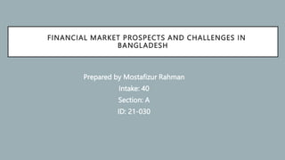 FINANCIAL MARKET PROSPECTS AND CHALLENGES IN
BANGLADESH
Prepared by Mostafizur Rahman
Intake: 40
Section: A
ID: 21-030
 