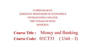 N.DHINAKARAN
ASSISTANT PROFESSOR OF ECONOMICS
VIVEKANANDA COLLEGE
TIRUVEDAKAM WEST
MADURAI
Course Title : Money and Banking
Course Code: 01CT31 ( Unit – I)
 