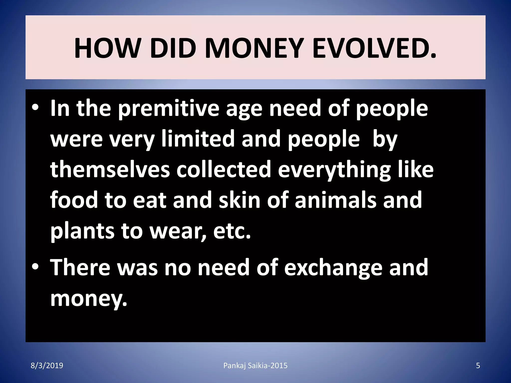 HOW DID MONEY EVOLVED.
• In the premitive age need of people
were very limited and people by
themselves collected everything like
food to eat and skin of animals and
plants to wear, etc.
• There was no need of exchange and
money.
8/3/2019 5Pankaj Saikia-2015
 