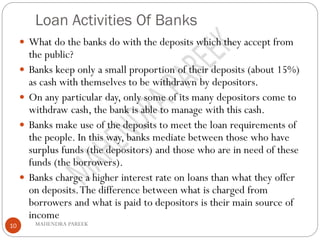 Loan Activities Of Banks
MAHENDRA PAREEK10
 What do the banks do with the deposits which they accept from
the public?
 Banks keep only a small proportion of their deposits (about 15%)
as cash with themselves to be withdrawn by depositors.
 On any particular day, only some of its many depositors come to
withdraw cash, the bank is able to manage with this cash.
 Banks make use of the deposits to meet the loan requirements of
the people. In this way, banks mediate between those who have
surplus funds (the depositors) and those who are in need of these
funds (the borrowers).
 Banks charge a higher interest rate on loans than what they offer
on deposits.The difference between what is charged from
borrowers and what is paid to depositors is their main source of
income
 