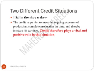 Two Different Credit Situations
MAHENDRA PAREEK11
 1 Salim the shoe maker-
 The credit helps him to meet the ongoing expenses of
production, complete production on time, and thereby
increase his earnings. Credit therefore plays a vital and
positive role in this situation.
 
