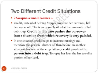 Two Different Credit Situations
MAHENDRA PAREEK12
 2 Swapna a small Farmer –
 Credit, instead of helping Swapna improve her earnings, left
her worse off.This is an example of what is commonly called
debt-trap. Credit in this case pushes the borrower
into a situation from which recovery is very painful.
 In one situation credit helps to increase earnings and
therefore the person is better off than before. In another
situation, because of the crop failure, credit pushes the
person into a debt trap.To repay her loan she has to sell a
portion of her land.
 