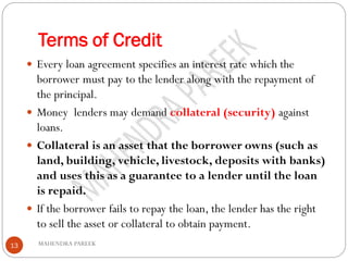 Terms of Credit
MAHENDRA PAREEK13
 Every loan agreement specifies an interest rate which the
borrower must pay to the lender along with the repayment of
the principal.
 Money lenders may demand collateral (security) against
loans.
 Collateral is an asset that the borrower owns (such as
land, building, vehicle, livestock, deposits with banks)
and uses this as a guarantee to a lender until the loan
is repaid.
 If the borrower fails to repay the loan, the lender has the right
to sell the asset or collateral to obtain payment.
 