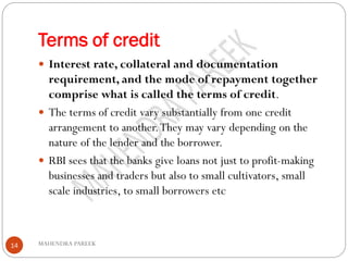 Terms of credit
MAHENDRA PAREEK14
 Interest rate, collateral and documentation
requirement, and the mode of repayment together
comprise what is called the terms of credit.
 The terms of credit vary substantially from one credit
arrangement to another.They may vary depending on the
nature of the lender and the borrower.
 RBI sees that the banks give loans not just to profit-making
businesses and traders but also to small cultivators, small
scale industries, to small borrowers etc
 