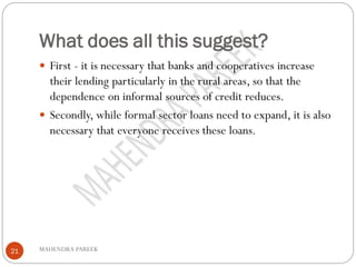 What does all this suggest?
MAHENDRA PAREEK21
 First - it is necessary that banks and cooperatives increase
their lending particularly in the rural areas, so that the
dependence on informal sources of credit reduces.
 Secondly, while formal sector loans need to expand, it is also
necessary that everyone receives these loans.
 