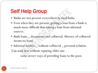 Self Help Group
MAHENDRA PAREEK23
 Banks are not present everywhere in rural India.
 Even when they are present, getting a loan from a bank is
much more difficult than taking a loan from informal
sources.
 Bank loans _ documents and collateral.Absence of collateral
means no loans
 Informal lenders _ without collateral _ personal relation.
Can avail new without repaying older one .
some newer ways of providing loans to the poor.
 