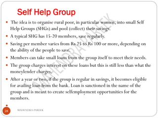 Self Help Group
MAHENDRA PAREEK24
 The idea is to organise rural poor, in particular women, into small Self
Help Groups (SHGs) and pool (collect) their savings.
 A typical SHG has 15-20 members, save regularly.
 Saving per member varies from Rs 25 to Rs 100 or more, depending on
the ability of the people to save.
 Members can take small loans from the group itself to meet their needs.
 The group charges interest on these loans but this is still less than what the
moneylender charges.
 After a year or two, if the group is regular in savings, it becomes eligible
for availing loan from the bank. Loan is sanctioned in the name of the
group and is meant to create selfemployment opportunities for the
members.

 