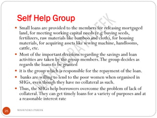 Self Help Group
MAHENDRA PAREEK25
 Small loans are provided to the members for releasing mortgaged
land, for meeting working capital needs (e.g. buying seeds,
fertilizers, raw materials like bamboo and cloth), for housing
materials, for acquiring assets like sewing machine, handlooms,
cattle, etc.
 Most of the important decisions regarding the savings and loan
activities are taken by the group members.The group decides as
regards the loans to be granted
 it is the group which is responsible for the repayment of the loan.
 banks are willing to lend to the poor women when organised in
SHGs, even though they have no collateral as such.
 Thus, the SHGs help borrowers overcome the problem of lack of
collateral.They can get timely loans for a variety of purposes and at
a reasonable interest rate
 
