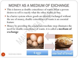 MONEY AS A MEDIUM OF EXCHANGE
MAHENDRA PAREEK3
 This is known as double coincidence of wants.What a person
desires to sell is exactly what the other wishes to buy.
 In a barter system where goods are directly exchanged without
the use of money, double coincidence of wants is an essential
feature
 Money by providing the crucial intermediate step eliminates the
need for double coincidence of wants. it is called a medium of
exchange
 