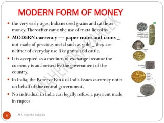 MODERN FORM OF MONEY
MAHENDRA PAREEK6
 the very early ages, Indians used grains and cattle as
money.Thereafter came the use of metallic coins
 MODERN currency — paper notes and coins _
not made of precious metal such as gold _ they are
neither of everyday use like grains and cattle.
 It is accepted as a medium of exchange because the
currency is authorised by the government of the
country.
 In India, the Reserve Bank of India issues currency notes
on behalf of the central government.
 No individual in India can legally refuse a payment made
in rupees
 