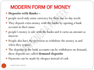 MODERN FORM OF MONEY
MAHENDRA PAREEK7
 Deposits with Banks –
 people need only some currency for their day-to-day needs
 They deposit extra money with the banks by opening a bank
account in their name
 people’s money is safe with the banks and it earns an amount as
interest
 People also have the provision to withdraw the money as and
when they require.
 The deposits in the bank accounts can be withdrawn on demand,
these deposits are called demand deposits
 Payments can be made by cheques instead of cash
 