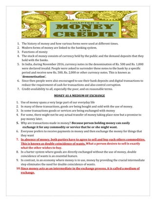 1. The history of money and how various forms were used at different times.
2. Modern forms of money are linked to the banking system.
3. Functions of money
4. The stock of money consists of currency held by the public and the demand deposits that they
hold with the banks.
5. In India, during November 2016, currency notes in the denomination of Rs. 500 and Rs. 1,000
were declared invalid. People were asked to surrender these notes to the bank by a specific
period and receive new Rs. 500, Rs. 2,000 or other currency notes. This is known as
‘demonetisation’.
6. Since then people were also encouraged to use their bank deposits and digital transactions to
reduce the requirement of cash for transactions and also control corruption.
7. Credit-availability to all, especially the poor, and on reasonable terms.
MONEY AS A MEDIUM OF EXCHANGE
1. Use of money spans a very large part of our everyday life
2. In many of these transactions, goods are being bought and sold with the use of money.
3. In some transactions goods or services are being exchanged with money
4. For some, there might not be any actual transfer of money taking place now but a promise to
pay money later.
5. Why are transactions made in money?-Because person holding money can easily
exchange it for any commodity or service that he or she might want.
6. Everyone prefers to receive payments in money and then exchange the money for things that
they want
7. In absence of money, both parties have to agree to sell and buy each others commodities.
This is known as double coincidence of wants. What a person desires to sell is exactly
what the other wishes to buy.
8. In a barter system where goods are directly exchanged without the use of money, double
coincidence of wants is an essential feature.
9. In contrast, in an economy where money is in use, money by providing the crucial intermediate
step eliminates the need for double coincidence of wants.
10.Since money acts as an intermediate in the exchange process, it is called a medium of
exchange.
 