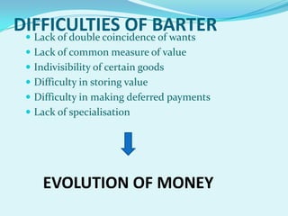 DIFFICULTIES OF BARTER
 Lack of double coincidence of wants
 Lack of common measure of value
 Indivisibility of certain goods

 Difficulty in storing value
 Difficulty in making deferred payments
 Lack of specialisation

EVOLUTION OF MONEY

 