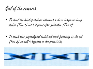 Goal of the research
• To check the level of students attainment in three categories during
  studies (Time 1) and 1-2 years after graduation (Time 2)

• To check their psychological health and social functioning at the end
  (Time 2) we call it happiness in this presentation
 