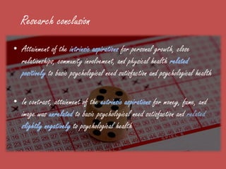 Research conclusion
• Attainment of the intrinsic aspirations for personal growth, close
  relationships, community involvement, and physical health related
  positively to basic psychological need satisfaction and psychological health

• In contrast, attainment of the extrinsic aspirations for money, fame, and
  image was unrelated to basic psychological need satisfaction and related
  slightly negatively to psychological health
 