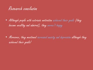 Research conclusion
• Although people with extrinsic motivation achieved their goals (they
  become wealthy and admired), they weren’t happy

• Moreover, they mentioned increased anxiety and depression although they
  achieved their goals!
 