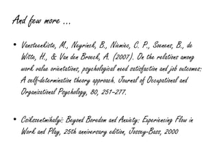 And few more …
• Vansteenkiste, M., Neyrinck, B., Niemiec, C. P., Soenens, B., de
  Witte, H., & Van den Broeck, A. (2007). On the relations among
  work value orientations, psychological need satisfaction and job outcomes:
  A self-determination theory approach. Journal of Occupational and
  Organizational Psychology, 80, 251–277.

• Csikszentmihalyi: Beyond Boredom and Anxiety: Experiencing Flow in
  Work and Play, 25th anniversary edition, Jossey-Bass, 2000
 