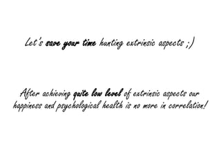 Let’s save your time hunting extrinsic aspects ;)


  After achieving quite low level of extrinsic aspects our
happiness and psychological health is no more in correlation!
 