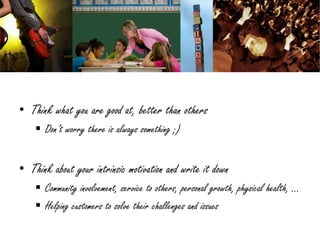 • Think what you are good at, better than others
     Don’t worry there is always something ;)


• Think about your intrinsic motivation and write it down
     Community involvement, service to others, personal growth, physical health, …
     Helping customers to solve their challenges and issues
 
