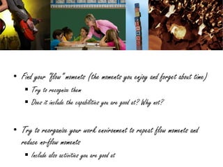 • Find your “flow” moments (the moments you enjoy and forget about time)
     Try to recognize them
     Does it include the capabilities you are good at? Why not?


• Try to reorganize your work environment to repeat flow moments and
  reduce no-flow moments
     Include also activities you are good at
 