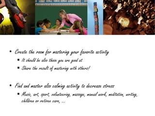 • Create the room for mastering your favorite activity
     It should be also those you are good at
     Share the result of mastering with others!

• Find and master also calming activity to decrease stress
     Music, art, sport, volunteering, massage, manual work, meditation, writing,
      children or retiree care, …
 