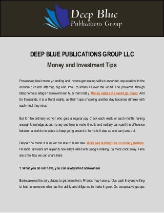 DEEP BLUE PUBLICATIONS GROUP LLC 
Money and Investment Tips 
Possessing basic money-handling and income-generating skills is important, especially with the 
economic crunch affecting big and small countries all over the world. The proverbial though 
blasphemous adage has never been truer than today: Money makes the world go round. And 
for thousands, it is a literal reality, as their hope of seeing another day becomes dimmer with 
each meal they miss. 
But for the ordinary worker who gets a regular pay check each week or each month, having 
enough knowledge about money and how to make it work and multiply can spell the difference 
between a world one wants to keep going around or to make it stop so one can jump out. 
Despair no more! It is never too late to learn new skills and techniques on money matters. 
Financial advisers are a-plenty nowadays what with Google making it a mere click away. Here 
are a few tips we can share here: 
1. What you do not have, you can always find somewhere 
Banks are not the only places to get loans from. Friends may have surplus cash they are willing 
to lend to someone who has the ability and diligence to make it grow. Or, cooperative groups 
 