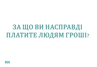 ЗА ЩО ВИ НАСПРАВДІ ПЛАТИТЕ
ЛЮДЯМ ГРОШІ?
 