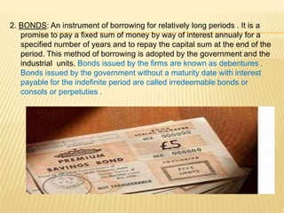 2. BONDS: An instrument of borrowing for relatively long periods . It is a
promise to pay a fixed sum of money by way of i...