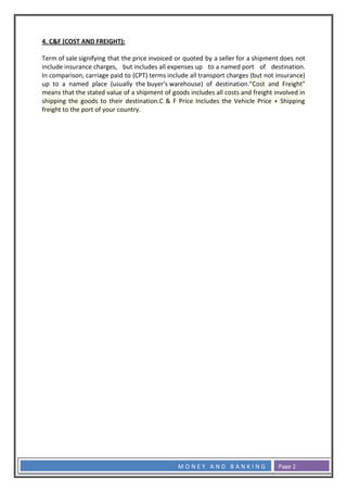 4. C&F (COST AND FREIGHT):
Term of sale signifying that the price invoiced or quoted by a seller for a shipment does not
include insurance charges, but includes all expenses up to a named port of destination.
In comparison, carriage paid to (CPT) terms include all transport charges (but not insurance)
up to a named place (usually the buyer's warehouse) of destination."Cost and Freight"
means that the stated value of a shipment of goods includes all costs and freight involved in
shipping the goods to their destination.C & F Price Includes the Vehicle Price + Shipping
freight to the port of your country.

MONEY AND BANKING

Page 2

 