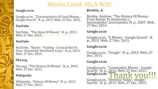 Works Cited: MLA WAY
Beattie, A.
Beattie, Andrew. "The History Of Money:
From Barter To Banknotes |
Investopedia".Investopedia. N. p., 2007. Web.
27 Dec. 2015.
Google.co.in
Google.co.in,. "E Money - Google Search". N.
p., 2015. Web. 27 Dec. 2015.
Google.co.in
Google.co.in,. "Google". N. p., 2015. Web. 27
Dec. 2015.
Google.co.in
Google.co.in,. "Commodity Money - Google
Search". N. p., 2015. Web. 27 Dec. 2015.
Google.co.in
Google.co.in,. "Intrinsic Value - Google
Search". N. p., 2015. Web. 27 Dec. 2015.
Google.co.in
Google.co.in,. "Characteristics Of Good Money. -
Google Search". N. p., 2015. Web. 27 Dec. 2015.
YouTube
YouTube,. "The Story Of Money". N. p., 2015.
Web. 27 Dec. 2015.
YouTube
YouTube,. "Barter - Trading - Comical But So
True- Hosted By The Barter Corp.". N. p., 2015.
Web. 27 Dec. 2015.
Pbs.org
Pbs.org,. "The History Of Money". N. p., 2015.
Web. 27 Dec. 2015.
Wikipedia
Wikipedia,. "History Of Money". N. p., 2015.
Web. 27 Dec. 2015.
 