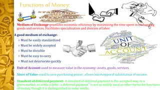 Functions of Money:
• Medium of Exchange-promotes economic efficiency by minimizing the time spent in exchanging
goods and services. Facilitates specialization and division of labor.
A good medium of exchange:
 Must be easily standardized
 Must be widely accepted
 Must be divisible
 Must be easy to carry
 Must not deteriorate quickly
• Unit of Account-used to measure value in the economy: assets, goods, services.
• Store of Value-used to save purchasing power; allows intertemporal substitution of income.
• Standard of deferred payment- A standard of deferred payment is the accepted way, in a
given market, to settle a debt– a deferred payment" is not as widely used as other terms for functions
of money, though it is distinguished in some works.
 