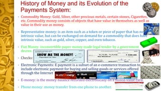 History of Money and its Evolution of the
Payments System:
• Commodity Money: Gold, Silver, other precious metals, certain stones, Cigarettes,
etc. Commodity money consists of objects that have value in themselves as well as
value in their use as money.
• Representative money: is an item such as a token or piece of paper that has no
intrinsic value, but can be exchanged on demand for a commodity that does have
intrinsic value, such as gold, silver, copper, and even tobacco.
• Fiat Money: inconvertible paper money made legal tender by a government
decree.
• Checks:
• Electronic Payments: E payment is a subset of an e-commerce transaction to
include electronic payment for buying and selling goods or services offered
through the Internet
• E-money: is the money balance recorded electronically on a stored-value card.
• Phone money: money transfer from one phone to another.
 
