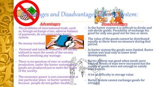 Advantages and Disadvantages of Barter System:
Advantages
• The problems of international trade, such
as, foreign exchange crisis, adverse balance
of payments, do not exist under barter
system.
• No money involved.
• Personal and natural resources are ideally
utilised to meet the needs of the society
without involving any wastage.
• There is no question of over or under-
production, under the barter system since
goods are produced just to meet the needs
of the society.
• The economic power is not concentrated at
one particular place in barter system
because people do not gather wealth.
Disadvantages
• In the barter system it is difficult to divide and
sub-divide goods. Possibility of exchange his
good for only one good not for two or more.
• The value of the goods cannot be distributed
equally as there were no measure during that
period.
• In barter system the goods were limited. Barter
system was lead only to lower level
development.
• Barter system was good when needs were
limited. Needs of man were increased but the
supply of goods were not enough to satisfy
man’s needs.
• A lot of difficulty in storage value.
• Barter system cannot exchange goods for
services.
 