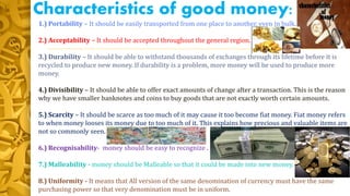 Characteristics of good money:
1.) Portability – It should be easily transported from one place to another, even in bulk.
2.) Acceptability – It should be accepted throughout the general region.
3.) Durability – It should be able to withstand thousands of exchanges through its lifetime before it is
recycled to produce new money. If durability is a problem, more money will be used to produce more
money.
4.) Divisibility – It should be able to offer exact amounts of change after a transaction. This is the reason
why we have smaller banknotes and coins to buy goods that are not exactly worth certain amounts.
5.) Scarcity – It should be scarce as too much of it may cause it too become fiat money. Fiat money refers
to when money looses its money due to too much of it. This explains how precious and valuable items are
not so commonly seen.
6.) Recognisability- money should be easy to recognize .
7.) Malleability - money should be Malleable so that it could be made into new money.
8.) Uniformity - It means that All version of the same denomination of currency must have the same
purchasing power so that very denomination must be in uniform.
 