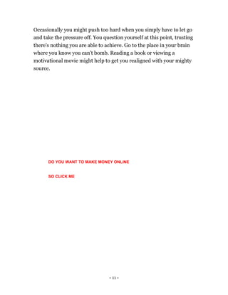 - 11 -
Occasionally you might push too hard when you simply have to let go
and take the pressure off. You question yourself at this point, trusting
there's nothing you are able to achieve. Go to the place in your brain
where you know you can't bomb. Reading a book or viewing a
motivational movie might help to get you realigned with your mighty
source.
DO YOU WANT TO MAKE MONEY ONLINE
SO CLICK ME
 
