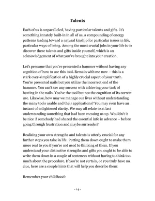 - 14 -
Talents
Each of us is unparalleled, having particular talents and gifts. It's
something innately built-in in all of us, a compounding of energy
patterns leading toward a natural kinship for particular issues in life,
particular ways of being. Among the most crucial jobs in your life is to
discover these talents and gifts inside yourself, which is an
acknowledgement of what you've brought into your creation.
Let's presume that you're presented a hammer without having any
cognition of how to use this tool. Remain with me now – this is a
stark over-simplification of a highly crucial aspect of your truth.
You're presented nails but you utilize the incorrect end of the
hammer. You can't see any success with achieving your task of
beating in the nails. You've the tool but not the cognition of its correct
use. Likewise, how may we manage our lives without understanding
the many tools usable and their applications? You may even have an
instant of enlightened clarity. We may all relate to at last
understanding something that had been messing us up. Wouldn’t it
be nice if somebody had shared the essential info in advance – before
going through frustration and maybe surrender?
Realizing your own strengths and talents is utterly crucial for any
further steps you take in life. Putting them down ought to make them
more real to you if you’re not used to thinking of them. If you
understand your distinctive strengths and gifts you ought to be able to
write them down in a couple of sentences without having to think too
much about the procedure. If you're not certain, or you truly have no
clue, here are a couple hints that will help you describe them:
Remember your childhood:
 