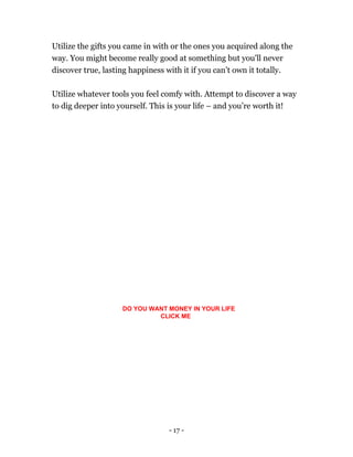 - 17 -
Utilize the gifts you came in with or the ones you acquired along the
way. You might become really good at something but you'll never
discover true, lasting happiness with it if you can’t own it totally.
Utilize whatever tools you feel comfy with. Attempt to discover a way
to dig deeper into yourself. This is your life – and you’re worth it!
DO YOU WANT MONEY IN YOUR LIFE
CLICK ME
 